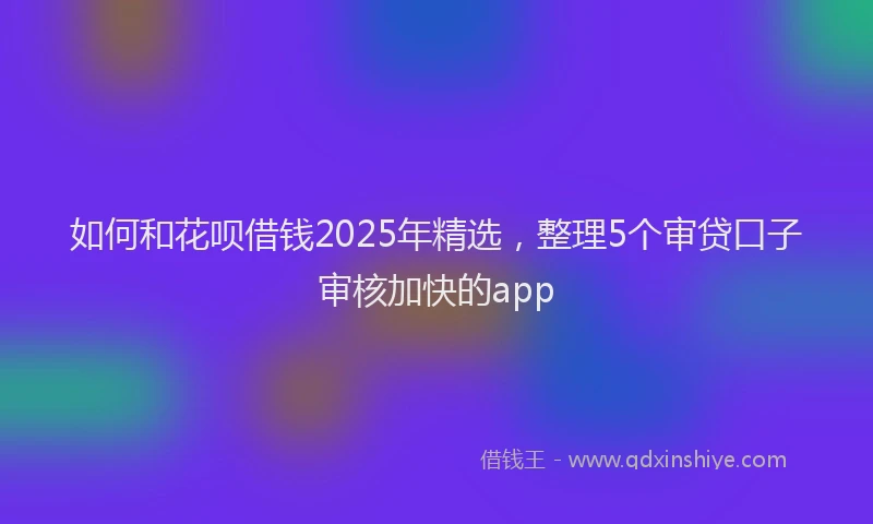 如何和花呗借钱2025年精选，整理5个审贷口子审核加快的app