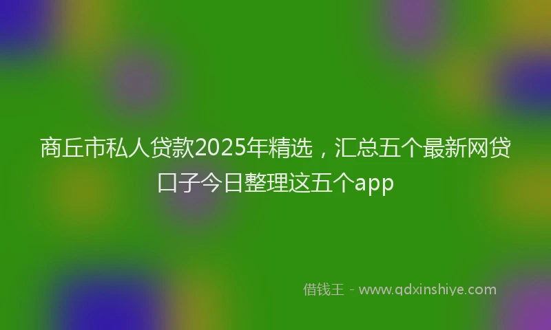 商丘市私人贷款2025年精选，汇总五个最新网贷口子今日整理这五个app