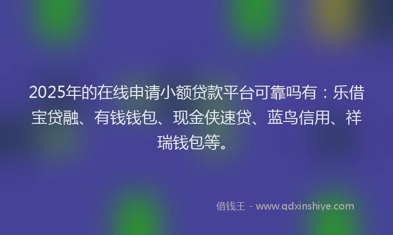 2025年的在线申请小额贷款平台可靠吗有：乐借宝贷融、有钱钱包、现金侠速贷、蓝鸟信用、祥瑞钱包等。
