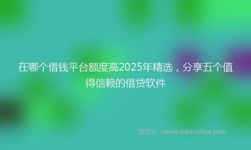 在哪个借钱平台额度高2025年精选，分享五个值得信赖的借贷软件