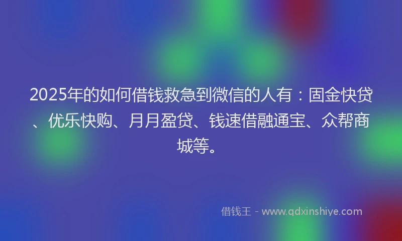 2025年的如何借钱救急到微信的人有：固金快贷、优乐快购、月月盈贷、钱速借融通宝、众帮商城等。