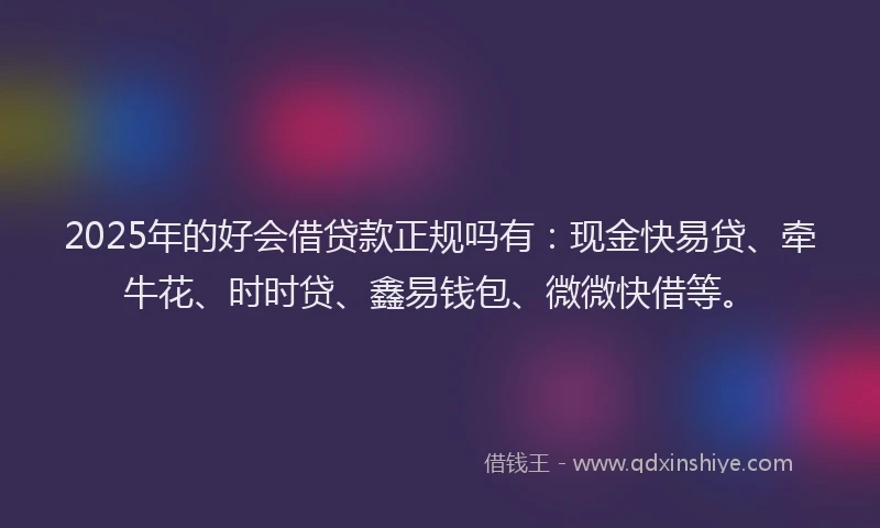 2025年的好会借贷款正规吗有：现金快易贷、牵牛花、时时贷、鑫易钱包、微微快借等。
