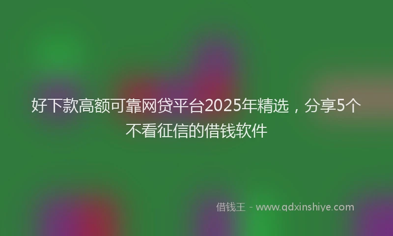 好下款高额可靠网贷平台2025年精选，分享5个不看征信的借钱软件