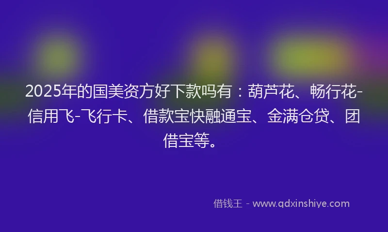 2025年的国美资方好下款吗有：葫芦花、畅行花-信用飞-飞行卡、借款宝快融通宝、金满仓贷、团借宝等。
