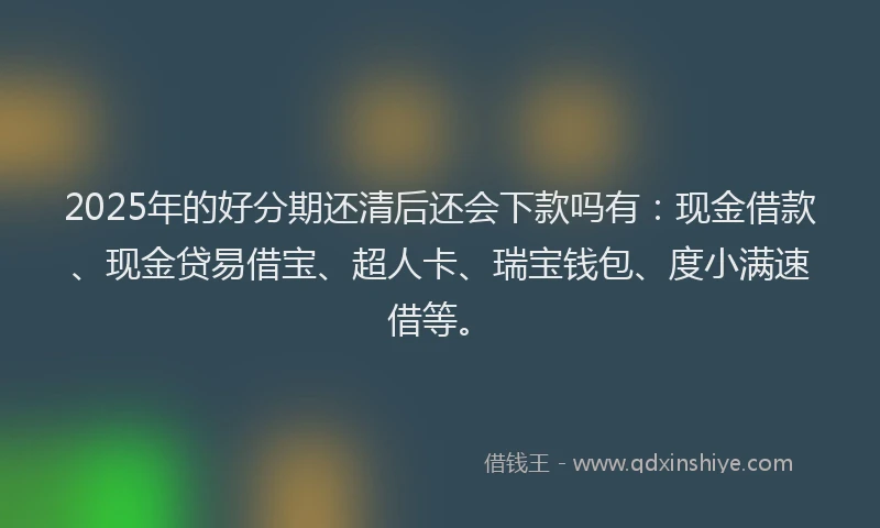 2025年的好分期还清后还会下款吗有：现金借款、现金贷易借宝、超人卡、瑞宝钱包、度小满速借等。