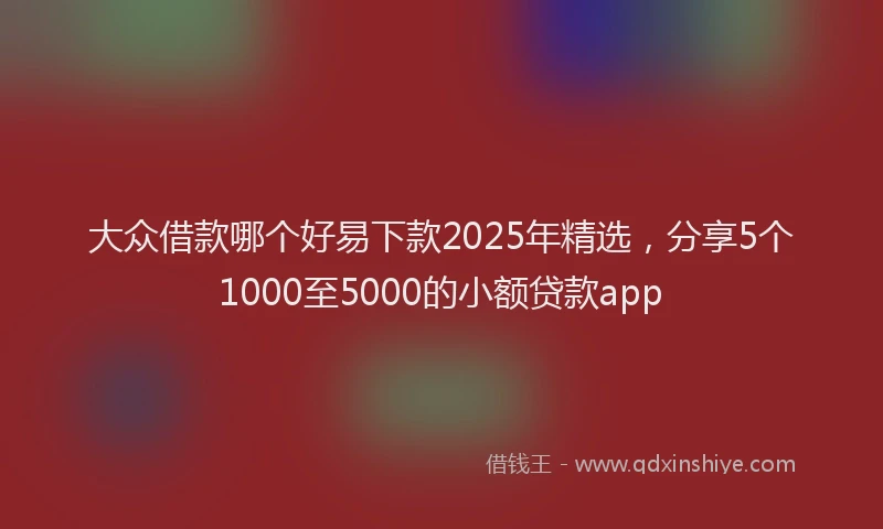 大众借款哪个好易下款2025年精选，分享5个1000至5000的小额贷款app