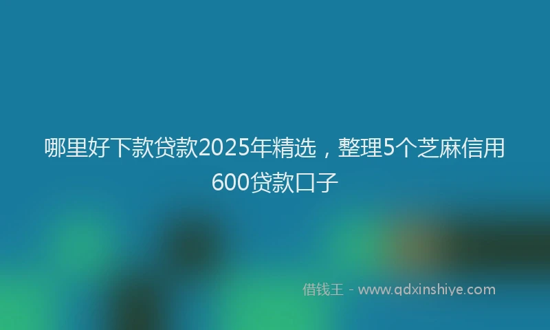哪里好下款贷款2025年精选，整理5个芝麻信用600贷款口子