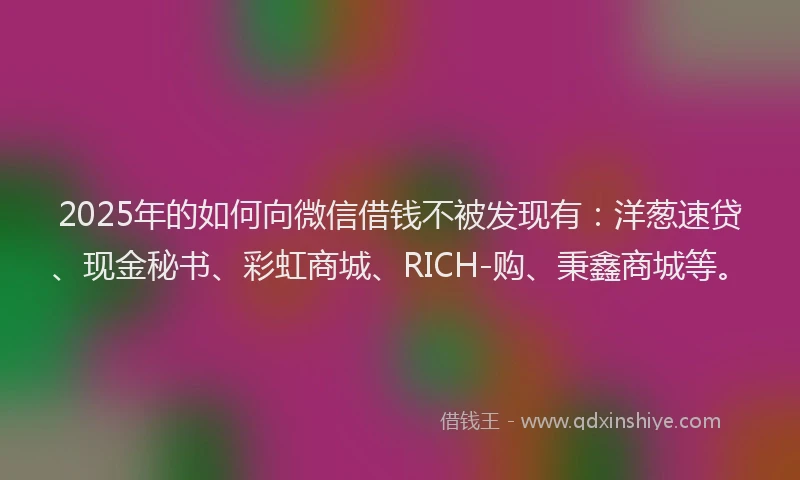 2025年的如何向微信借钱不被发现有：洋葱速贷、现金秘书、彩虹商城、RICH-购、秉鑫商城等。