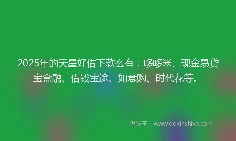 2025年的天星好借下款么有：哆哆米、现金易贷宝盒融、借钱宝途、如意购、时代花等。