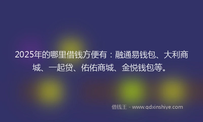 2025年的哪里借钱方便有：融通易钱包、大利商城、一起贷、佑佑商城、金悦钱包等。
