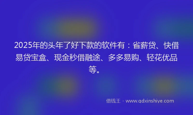 2025年的头年了好下款的软件有：省薪贷、快借易贷宝盒、现金秒借融途、多多易购、轻花优品等。