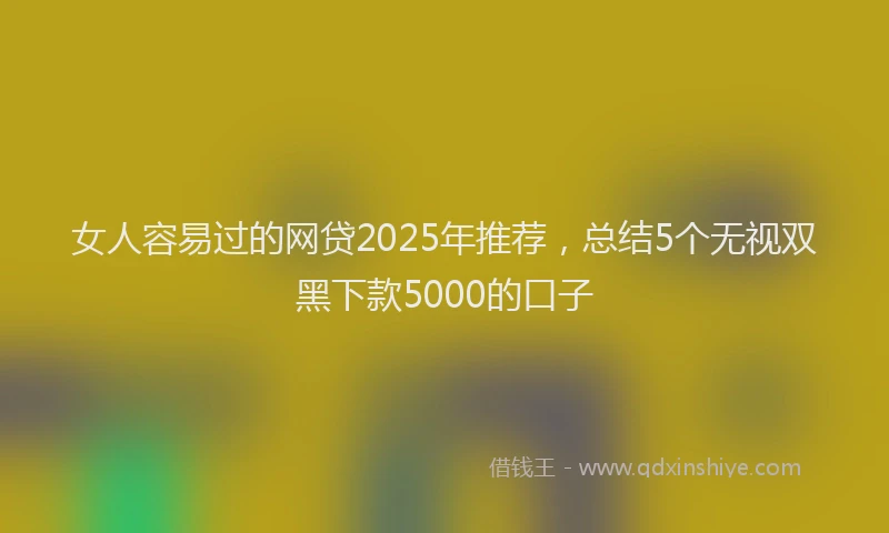 女人容易过的网贷2025年推荐，总结5个无视双黑下款5000的口子