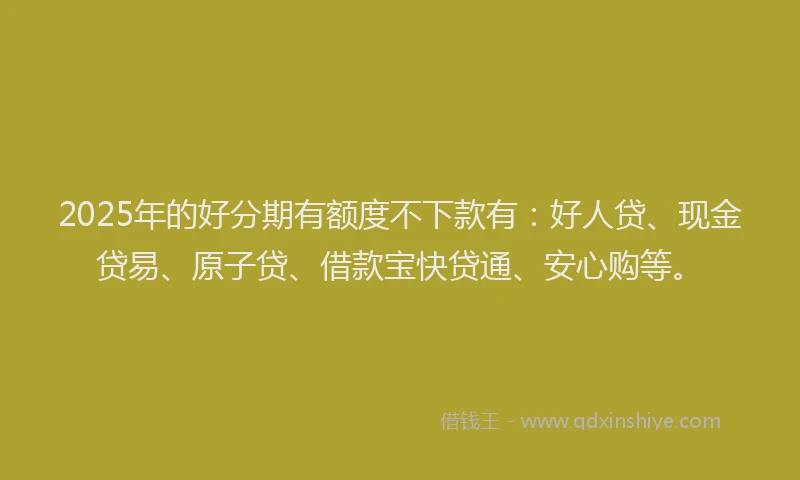 2025年的好分期有额度不下款有：好人贷、现金贷易、原子贷、借款宝快贷通、安心购等。