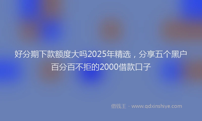 好分期下款额度大吗2025年精选，分享五个黑户百分百不拒的2000借款口子