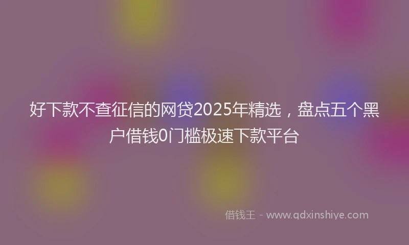 好下款不查征信的网贷2025年精选，盘点五个黑户借钱0门槛极速下款平台