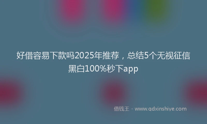 好借容易下款吗2025年推荐，总结5个无视征信黑白100%秒下app