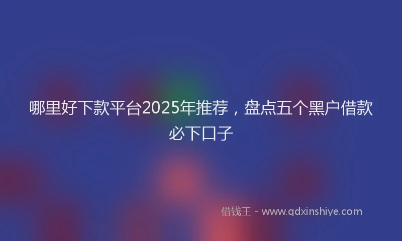 哪里好下款平台2025年推荐，盘点五个黑户借款必下口子