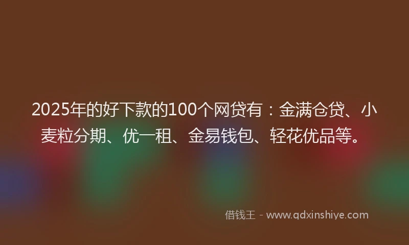 2025年的好下款的100个网贷有：金满仓贷、小麦粒分期、优一租、金易钱包、轻花优品等。
