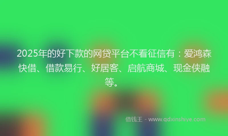 2025年的好下款的网贷平台不看征信有：爱鸿森快借、借款易行、好居客、启航商城、现金侠融等。
