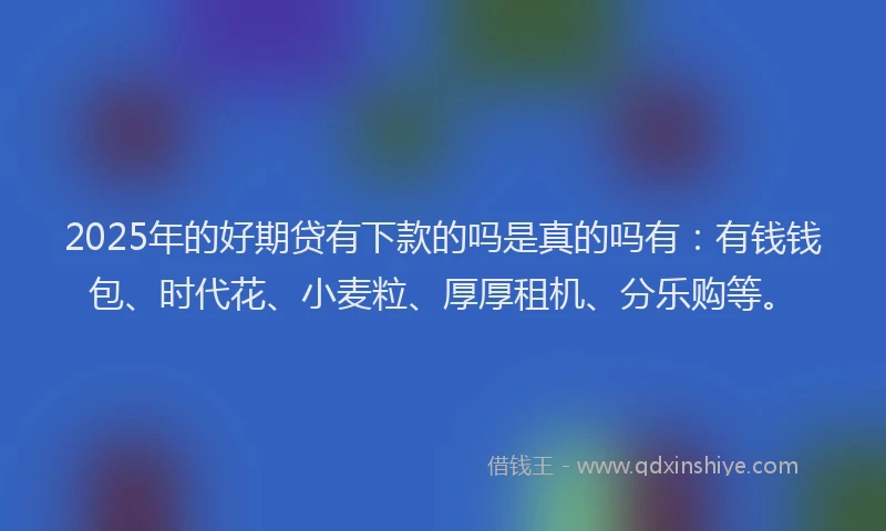 2025年的好期贷有下款的吗是真的吗有：有钱钱包、时代花、小麦粒、厚厚租机、分乐购等。