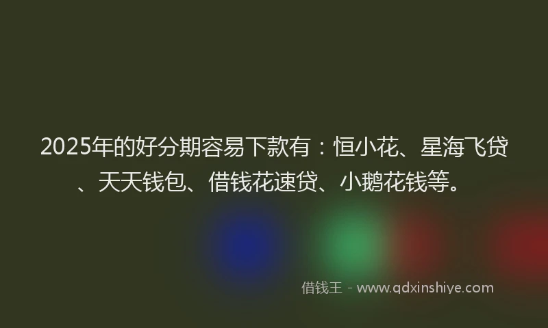 2025年的好分期容易下款有：恒小花、星海飞贷、天天钱包、借钱花速贷、小鹅花钱等。