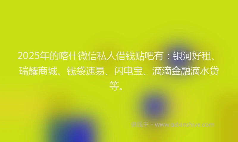 2025年的喀什微信私人借钱贴吧有：银河好租、瑞耀商城、钱袋速易、闪电宝、滴滴金融滴水贷等。