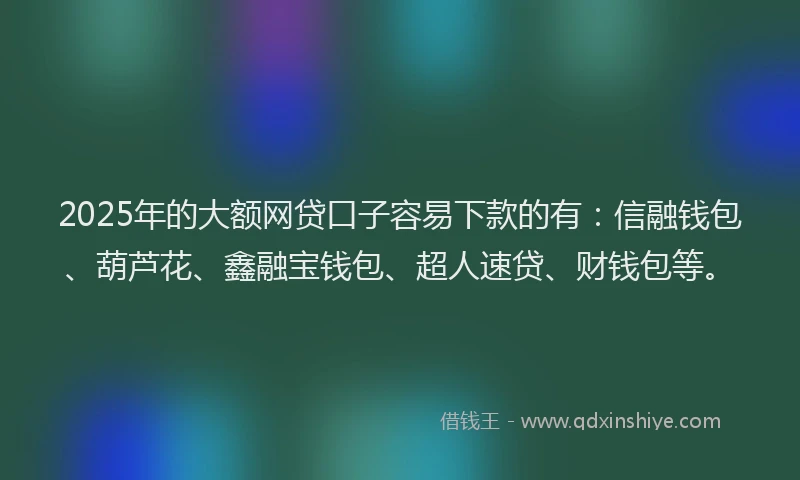 2025年的大额网贷口子容易下款的有：信融钱包、葫芦花、鑫融宝钱包、超人速贷、财钱包等。