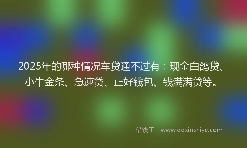 2025年的哪种情况车贷通不过有：现金白鸽贷、小牛金条、急速贷、正好钱包、钱满满贷等。