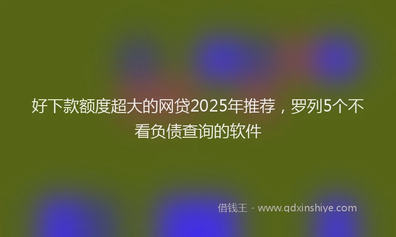 好下款额度超大的网贷2025年推荐，罗列5个不看负债查询的软件