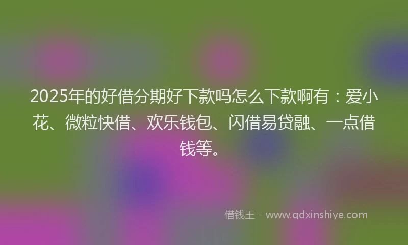 2025年的好借分期好下款吗怎么下款啊有：爱小花、微粒快借、欢乐钱包、闪借易贷融、一点借钱等。