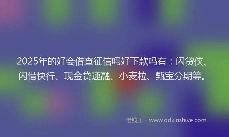 2025年的好会借查征信吗好下款吗有：闪贷侠、闪借快行、现金贷速融、小麦粒、甄宝分期等。