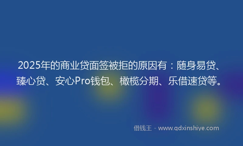 2025年的商业贷面签被拒的原因有：随身易贷、臻心贷、安心Pro钱包、橄榄分期、乐借速贷等。