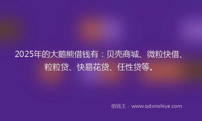 2025年的大鹅熊借钱有：贝壳商城、微粒快借、粒粒贷、快易花贷、任性贷等。