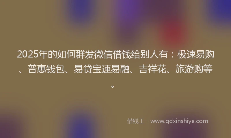 2025年的如何群发微信借钱给别人有：极速易购、普惠钱包、易贷宝速易融、吉祥花、旅游购等。