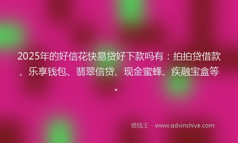 2025年的好信花快易贷好下款吗有：拍拍贷借款、乐享钱包、翡翠信贷、现金蜜蜂、疾融宝盒等。