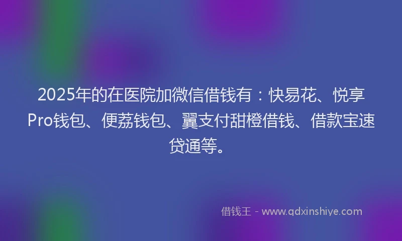 2025年的在医院加微信借钱有：快易花、悦享Pro钱包、便荔钱包、翼支付甜橙借钱、借款宝速贷通等。