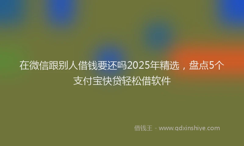 在微信跟别人借钱要还吗2025年精选，盘点5个支付宝快贷轻松借软件