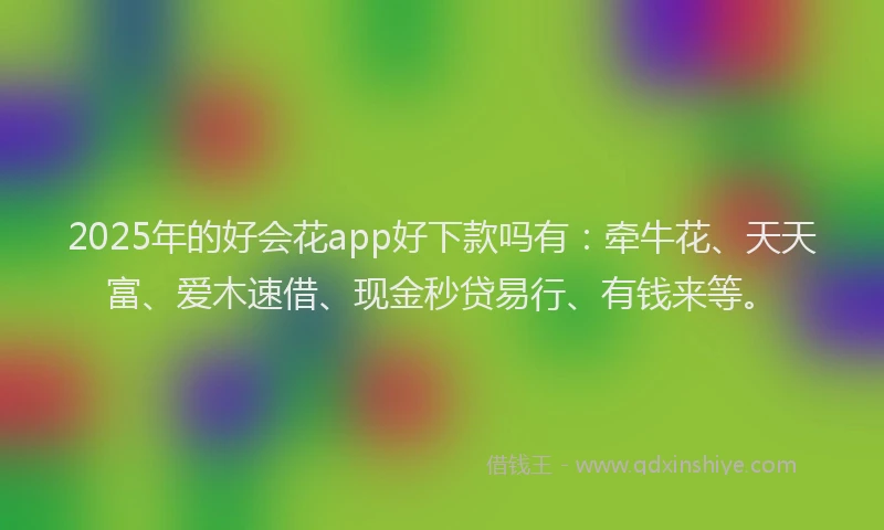 2025年的好会花app好下款吗有：牵牛花、天天富、爱木速借、现金秒贷易行、有钱来等。