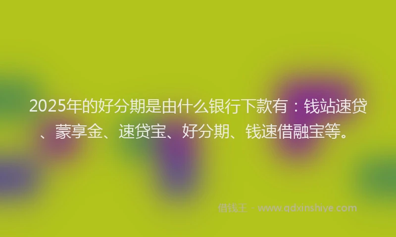 2025年的好分期是由什么银行下款有：钱站速贷、蒙享金、速贷宝、好分期、钱速借融宝等。