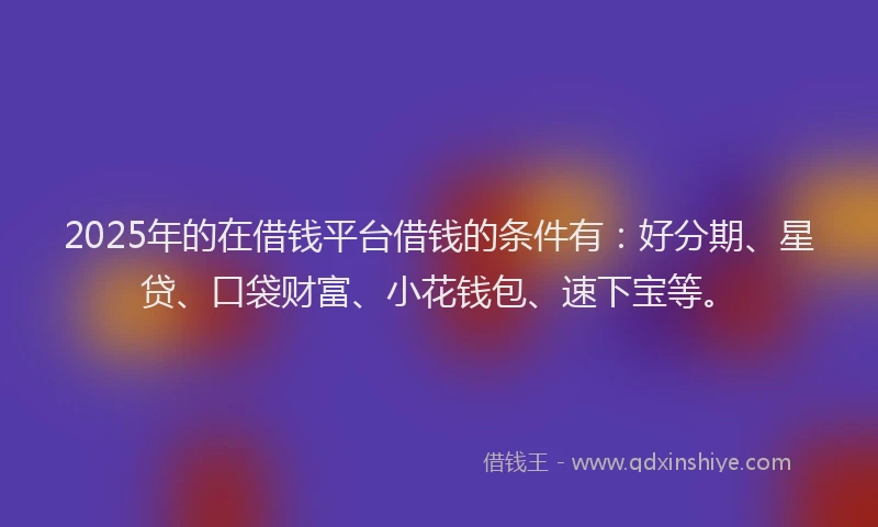 2025年的在借钱平台借钱的条件有：好分期、星贷、口袋财富、小花钱包、速下宝等。