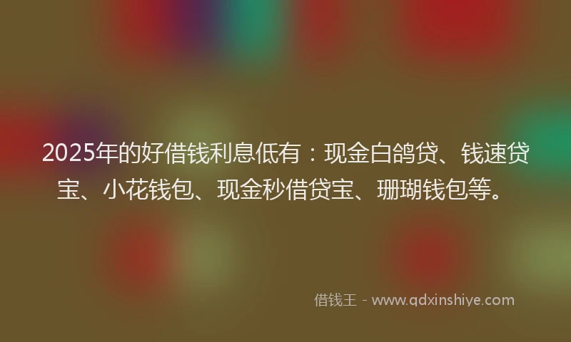 2025年的好借钱利息低有：现金白鸽贷、钱速贷宝、小花钱包、现金秒借贷宝、珊瑚钱包等。