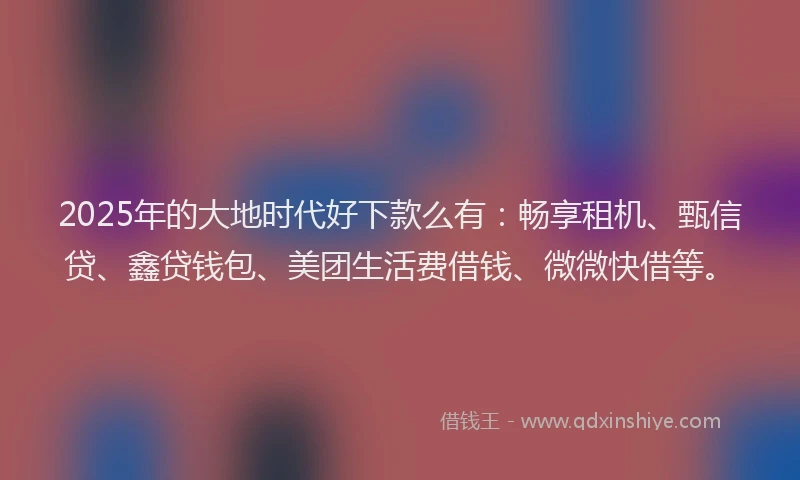 2025年的大地时代好下款么有：畅享租机、甄信贷、鑫贷钱包、美团生活费借钱、微微快借等。