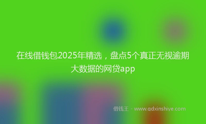 在线借钱包2025年精选，盘点5个真正无视逾期大数据的网贷app