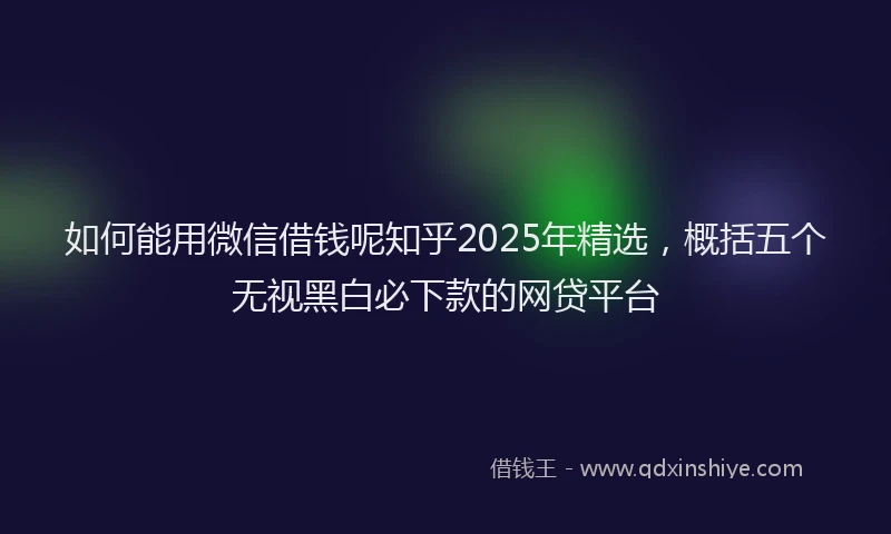 如何能用微信借钱呢知乎2025年精选，概括五个无视黑白必下款的网贷平台