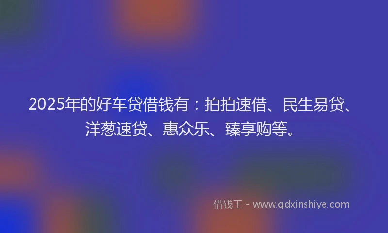 2025年的好车贷借钱有：拍拍速借、民生易贷、洋葱速贷、惠众乐、臻享购等。