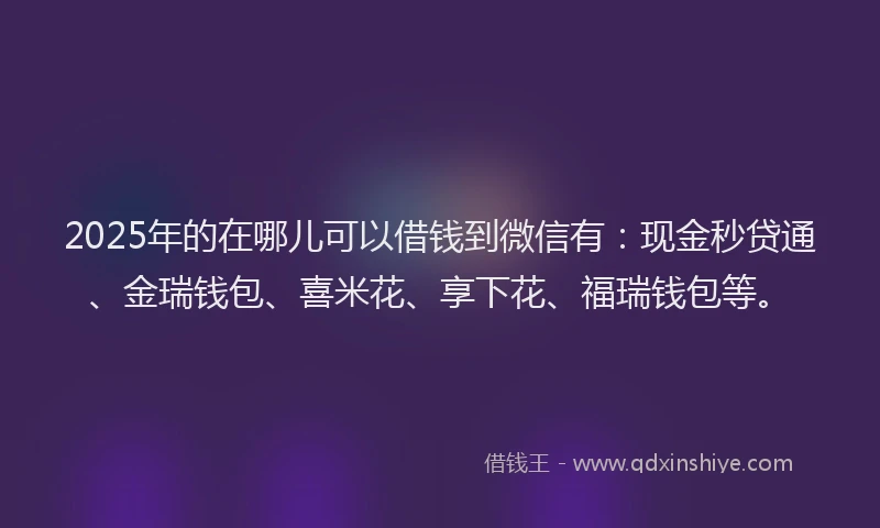 2025年的在哪儿可以借钱到微信有：现金秒贷通、金瑞钱包、喜米花、享下花、福瑞钱包等。