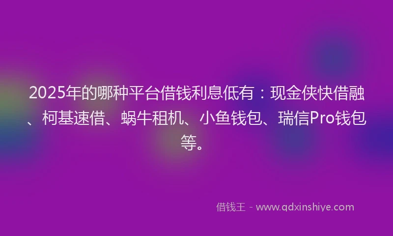 2025年的哪种平台借钱利息低有：现金侠快借融、柯基速借、蜗牛租机、小鱼钱包、瑞信Pro钱包等。