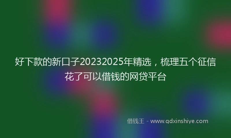 好下款的新口子20232025年精选，梳理五个征信花了可以借钱的网贷平台