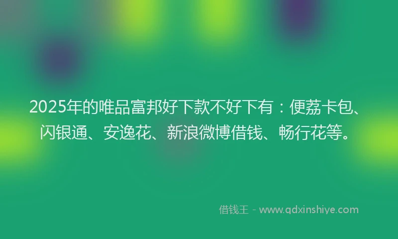 2025年的唯品富邦好下款不好下有：便荔卡包、闪银通、安逸花、新浪微博借钱、畅行花等。