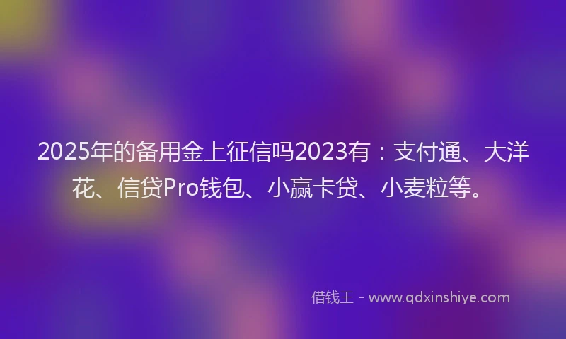 2025年的备用金上征信吗2023有：支付通、大洋花、信贷Pro钱包、小赢卡贷、小麦粒等。